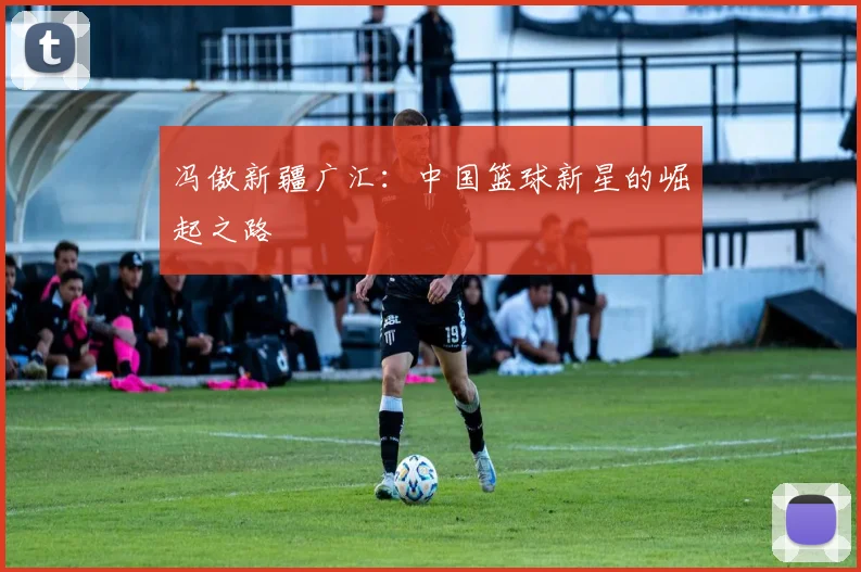 冯傲新疆广汇:中国篮球新星的崛起之路