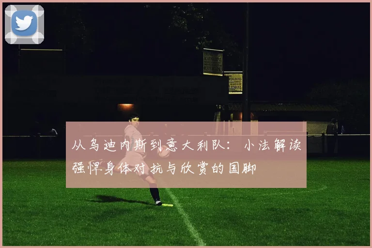 从乌迪内斯到意大利队:小法解读强悍身体对抗与欣赏的国脚