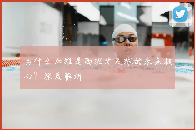 为什么加维是西班牙足球的未来核心?深度解析