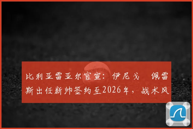 比利亚雷亚尔官宣：伊尼戈・佩雷斯出任新帅签约至2026年，战术风格及未来前景分析