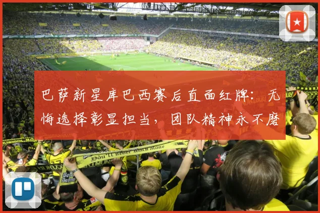 巴萨新星库巴西赛后直面红牌:无悔选择彰显担当,团队精神永不磨灭