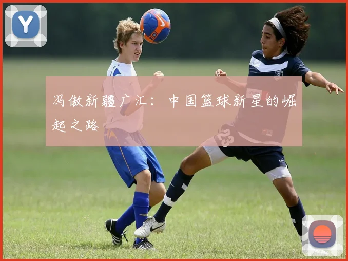 冯傲新疆广汇:中国篮球新星的崛起之路