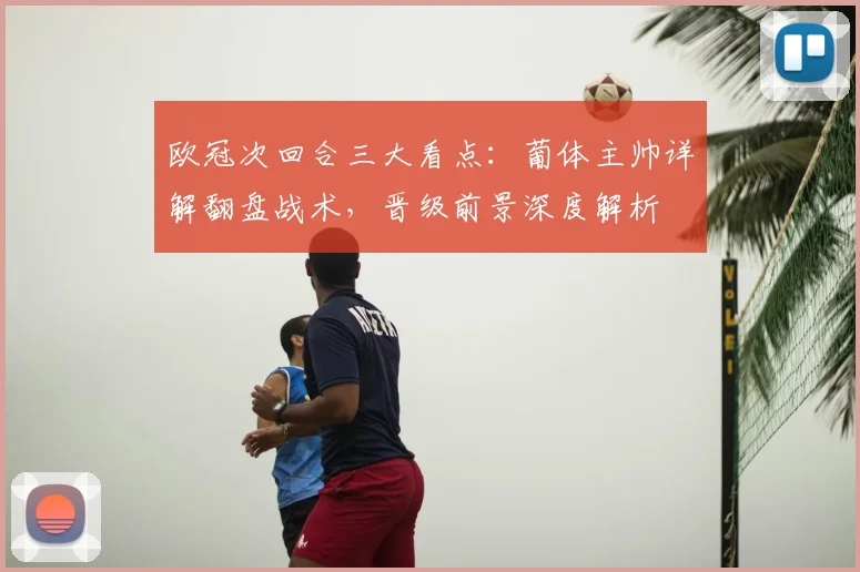 欧冠次回合三大看点:葡体主帅详解翻盘战术,晋级前景深度解析