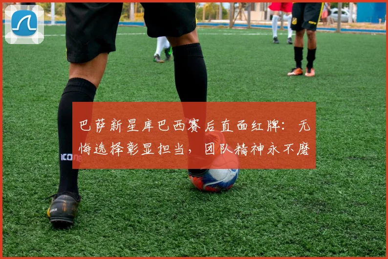 巴萨新星库巴西赛后直面红牌:无悔选择彰显担当,团队精神永不磨灭